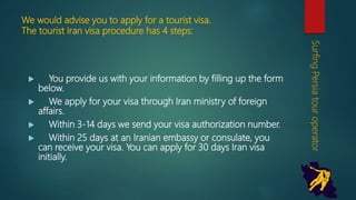 We would advise you to apply for a tourist visa.
The tourist Iran visa procedure has 4 steps:
 You provide us with your information by filling up the
form below.
 We apply for your visa through Iran ministry of foreign
affairs.
 Within 3-14 days we send your visa authorization
number.
 Within 25 days at an Iranian embassy or consulate,
you can receive your visa. You can apply for 30 days
Iran visa initially.
SurfingPersiatouroperator
 
