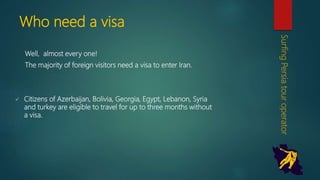 Who need a visa
Well, almost every one!
The majority of foreign visitors need a visa to enter Iran.
 Citizens of Azerbaijan, Bolivia, Georgia, Egypt, Lebanon,
Syria and turkey are eligible to travel for up to three
months without a visa.
SurfingPersiatouroperator
 