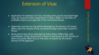 Extension of Visas
 Application for extension of visas, including entry, tourist and
pilgrimage visas, are issued by Police Department of Aliens Affairs
on the basis of justifiable reasons and approval of the mentioned
Bureau.
 Diplomatic and service visa will be extended by the Ministry of
Foreign affairs upon the request of the concerned foreign Diplomatic
mission in Tehran.
 Work permit visa will be extended by Police Aliens Affairs Dep. with
Coordination of the Department of Aliens Employment at the ministry
of labor and Social Affairs and on the basis of request by the Iranian
sponsor of the applicant.
SurfingPersiatouroperator
 