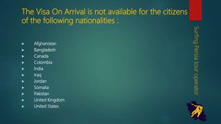 The Visa On Arrival is not available for the
citizens of the following nationalities :
 Afghanistan
 Bangladesh
 Canada
 Colombia
 India
 Iraq
 Jordan
 Somalia
 Pakistan
 United Kingdom
 United States
SurfingPersiatouroperator
 
