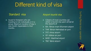Different kind of visa
Standard visa
 Issued to foreigners who are
traveling to Iran individually or in a
group. Maximum duration of stay
is one month. Expandable to the3
months.
Airport tourist visa
 Citizens of most countries can
obtain a tourist visa upon arrival
at the airports of
 IKA: Tehran imam Khomeini
airport
 THR: Tehran Mehrabad air port
 SYZ: shiraz airport
 ISF: Isfahan air port
 MHD : Mashhad airport
 TBZ: Tabriz airport
SurfingPersiatouroperator
 