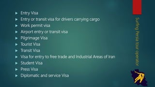  Entry Visa
 Entry or transit visa for drivers carrying cargo
 Work permit visa
 Airport entry or transit visa
 Pilgrimage Visa
 Tourist Visa
 Transit Visa
 Visa for entry to free trade and Industrial Areas of Iran
 Student Visa
 Press Visa
 Diplomatic and service Visa
SurfingPersiatouroperator
 