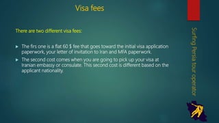 Visa fees
There are two different visa fees:
 The firs one is a flat 60 $ fee that goes toward the initial visa
application paperwork, your letter of invitation to Iran and MFA
paperwork.
 The second cost comes when you are going to pick up your visa at
Iranian embassy or consulate. This second cost is different based on
the applicant nationality.
SurfingPersiatouroperator
 