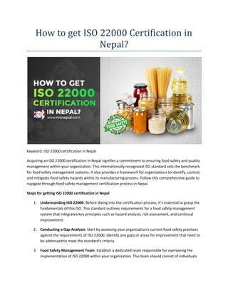 How to get ISO 22000 Certification in
Nepal?
Keyword: ISO 22000 certification in Nepal
Acquiring an ISO 22000 certification in Nepal signifies a commitment to ensuring food safety and quality
management within your organization. This internationally recognized ISO standard sets the benchmark
for food safety management systems. It also provides a framework for organizations to identify, control,
and mitigates food safety hazards within its manufacturing process. Follow this comprehensive guide to
navigate through food safety management certification process in Nepal.
Steps for getting ISO 22000 certification in Nepal
1. Understanding ISO 22000: Before diving into the certification process, it's essential to grasp the
fundamentals of this ISO. This standard outlines requirements for a food safety management
system that integrates key principles such as hazard analysis, risk assessment, and continual
improvement.
2. Conducting a Gap Analysis: Start by assessing your organization's current food safety practices
against the requirements of ISO 22000. Identify any gaps or areas for improvement that need to
be addressed to meet the standard's criteria.
3. Food Safety Management Team: Establish a dedicated team responsible for overseeing the
implementation of ISO 22000 within your organization. This team should consist of individuals
 