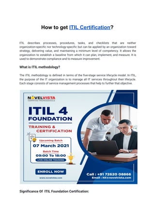 How to get ​ITIL Certification​?
ITIL describes processes, procedures, tasks, and checklists that are neither
                   
organization-specific nor technology-specific but can be applied by an organization toward
                     
strategy, delivering value, and maintaining a minimum level of competency. It allows the
                         
organization to establish a baseline from which it can plan, implement, and measure. It is
                             
used to demonstrate compliance and to measure improvement. 
 
What is ITIL methodology? 
 
The ITIL methodology is defined in terms of the five-stage service lifecycle model. In ITIL,
                             
the purpose of the IT organization is to manage all IT services throughout their lifecycle.
                             
Each stage consists of service management processes that help to further that objective. 
 
 
 
Significance Of ITIL Foundation Certification:  
 
 