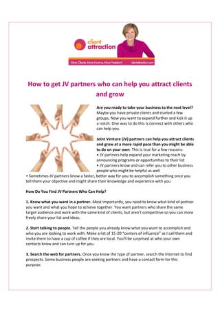 How to get JV partners who can help you attract clients
and grow
Are you ready to take your business to the next level?
Maybe you have private clients and started a few
groups. Now you want to expand further and kick it up
a notch. One way to do this is connect with others who
can help you.
Joint Venture (JV) partners can help you attract clients
and grow at a more rapid pace than you might be able
to do on your own. This is true for a few reasons:
• JV partners help expand your marketing reach by
announcing programs or opportunities to their list
• JV partners know and can refer you to other business
people who might be helpful as well
• Sometimes JV partners know a faster, better way for you to accomplish something once you
tell them your objective and might share their knowledge and experience with you
How Do You Find JV Partners Who Can Help?
1. Know what you want in a partner. Most importantly, you need to know what kind of partner
you want and what you hope to achieve together. You want partners who share the same
target audience and work with the same kind of clients, but aren’t competitive so you can more
freely share your list and ideas.
2. Start talking to people. Tell the people you already know what you want to accomplish and
who you are looking to work with. Make a list of 15-20 “centers of influence” as I call them and
invite them to have a cup of coffee if they are local. You’ll be surprised at who your own
contacts know and can turn up for you.
3. Search the web for partners. Once you know the type of partner, search the Internet to find
prospects. Some business people are seeking partners and have a contact form for this
purpose.

 