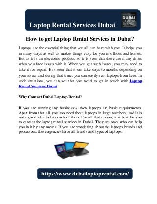 How to get Laptop Rental Services in Dubai?
Laptops are the essential thing that you all can have with you. It helps you
in many ways as well as makes things easy for you in offices and homes.
But as it is an electronic product, so it is seen that there are many times
when you face issues with it. When you get such issues, you may need to
take it for repair. It is seen that it can take days to months depending on
your issue, and during that time, you can easily rent laptops from here. In
such situations, you can see that you need to get in touch with Laptop
Rental Services Dubai.
Why Contact Dubai Laptop Rental?
If you are running any businesses, then laptops are basic requirements.
Apart from that all, you too need these laptops in large numbers, and it is
not a good idea to buy each of them. For all that reason, it is best for you
to contact the laptop rental services in Dubai. They are ones who can help
you in it by any means. If you are wondering about the laptops brands and
processors, these agencies have all brands and types of laptops.
Laptop Rental Services Dubai
https://www.dubailaptoprental.com/
 