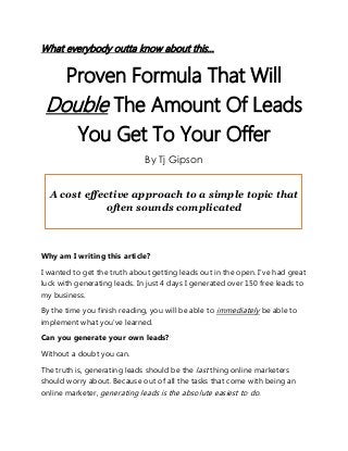 What everybody outta know about this…
Proven Formula That Will
Double The Amount Of Leads
You Get To Your Offer
By Tj Gipson
A cost effective approach to a simple topic that
often sounds complicated
Why am I writing this article?
I wanted to get the truth about getting leads out in the open. I’ve had great
luck with generating leads. In just 4 days I generated over 150 free leads to
my business.
By the time you finish reading, you will be able to immediately be able to
implement what you’ve learned.
Can you generate your own leads?
Without a doubt you can.
The truth is, generating leads should be the last thing online marketers
should worry about. Because out of all the tasks that come with being an
online marketer, generating leads is the absolute easiest to do.
 