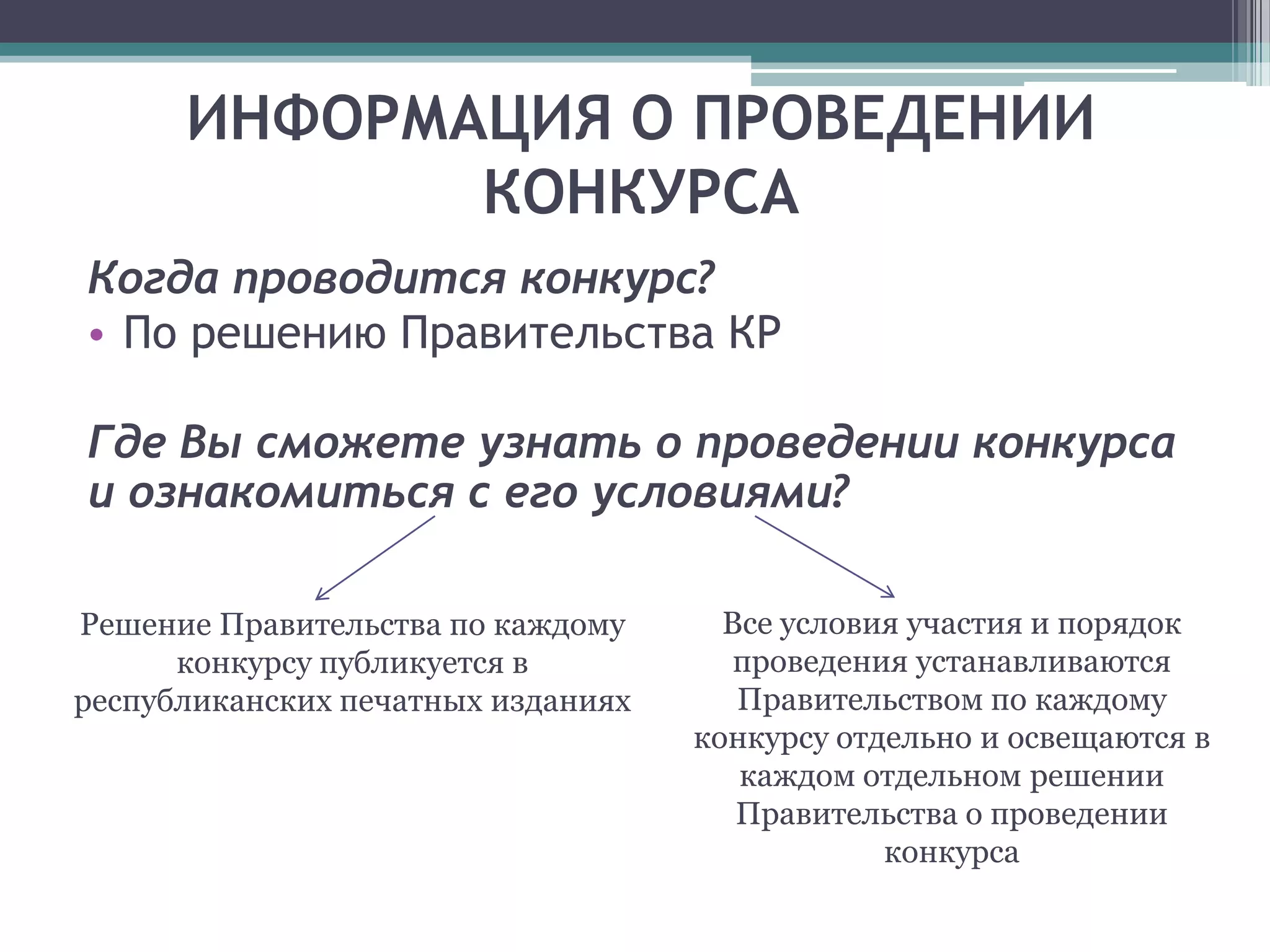 ИНФОРМАЦИЯ О ПРОВЕДЕНИИ
             КОНКУРСА
Когда проводится конкурс?
• По решению Правительства КР

Где Вы сможете узнать о проведении конкурса
и ознакомиться с его условиями?

Решение Правительства по каждому      Все условия участия и порядок
      конкурсу публикуется в           проведения устанавливаются
республиканских печатных изданиях      Правительством по каждому
                                    конкурсу отдельно и освещаются в
                                       каждом отдельном решении
                                       Правительства о проведении
                                                конкурса
 