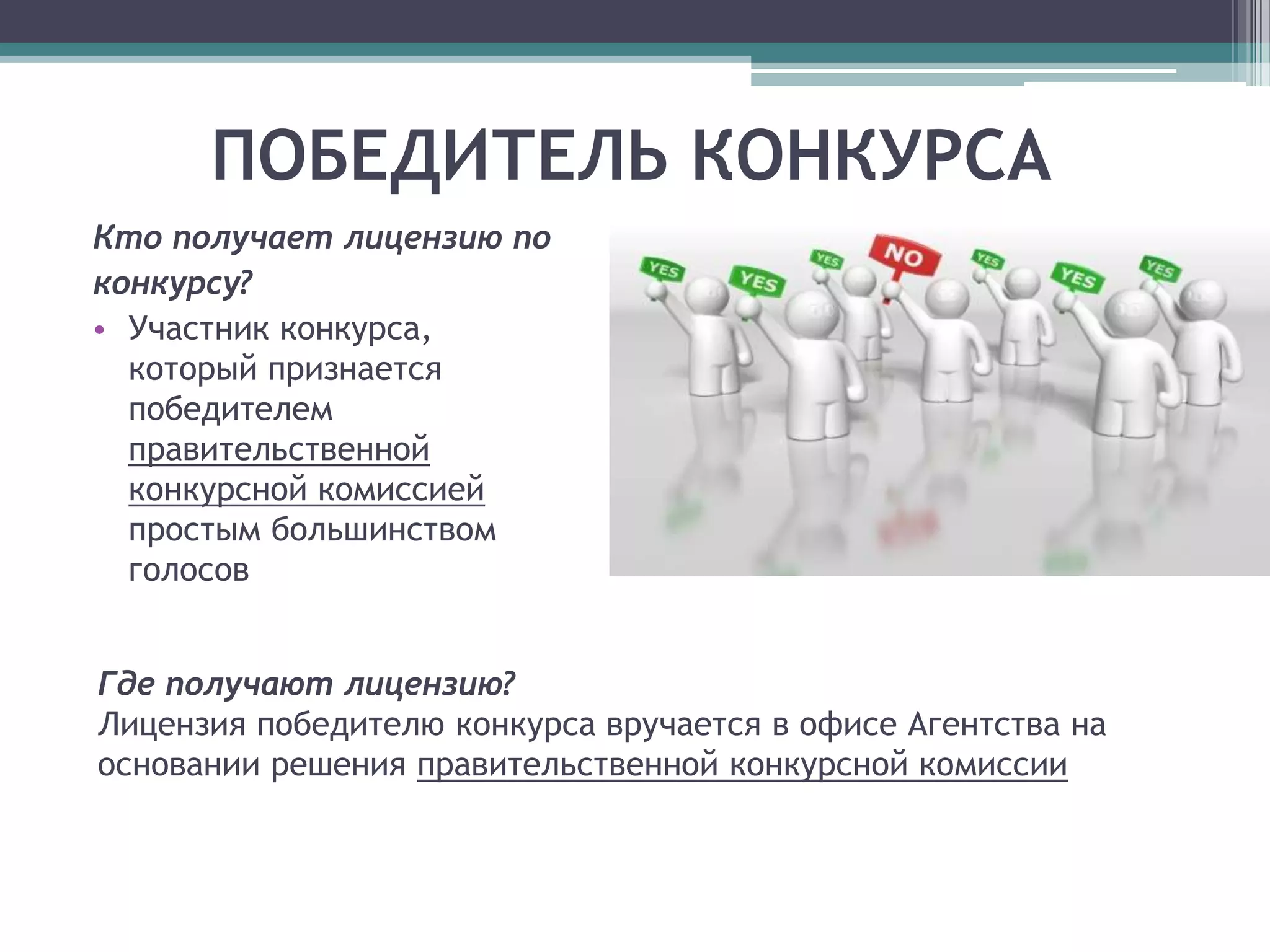 ПОБЕДИТЕЛЬ КОНКУРСА
Кто получает лицензию по
конкурсу?
• Участник конкурса,
  который признается
  победителем
  правительственной
  конкурсной комиссией
  простым большинством
  голосов


Где получают лицензию?
Лицензия победителю конкурса вручается в офисе Агентства на
основании решения правительственной конкурсной комиссии
 
