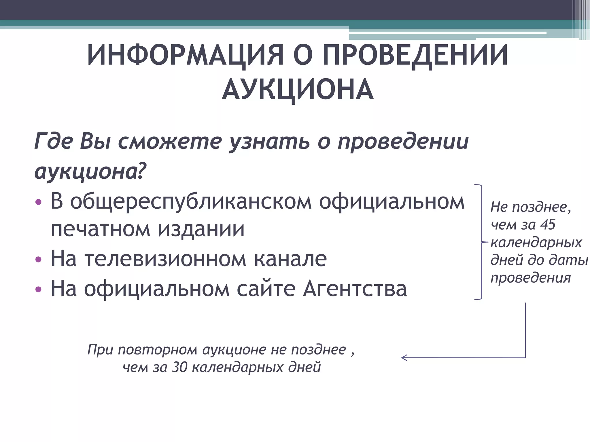 ИНФОРМАЦИЯ О ПРОВЕДЕНИИ
           АУКЦИОНА
Где Вы сможете узнать о проведении
аукциона?
• В общереспубликанском официальном       Не позднее,
  печатном издании                        чем за 45
                                          календарных
• На телевизионном канале                 дней до даты
                                          проведения
• На официальном сайте Агентства

    При повторном аукционе не позднее ,
         чем за 30 календарных дней
 