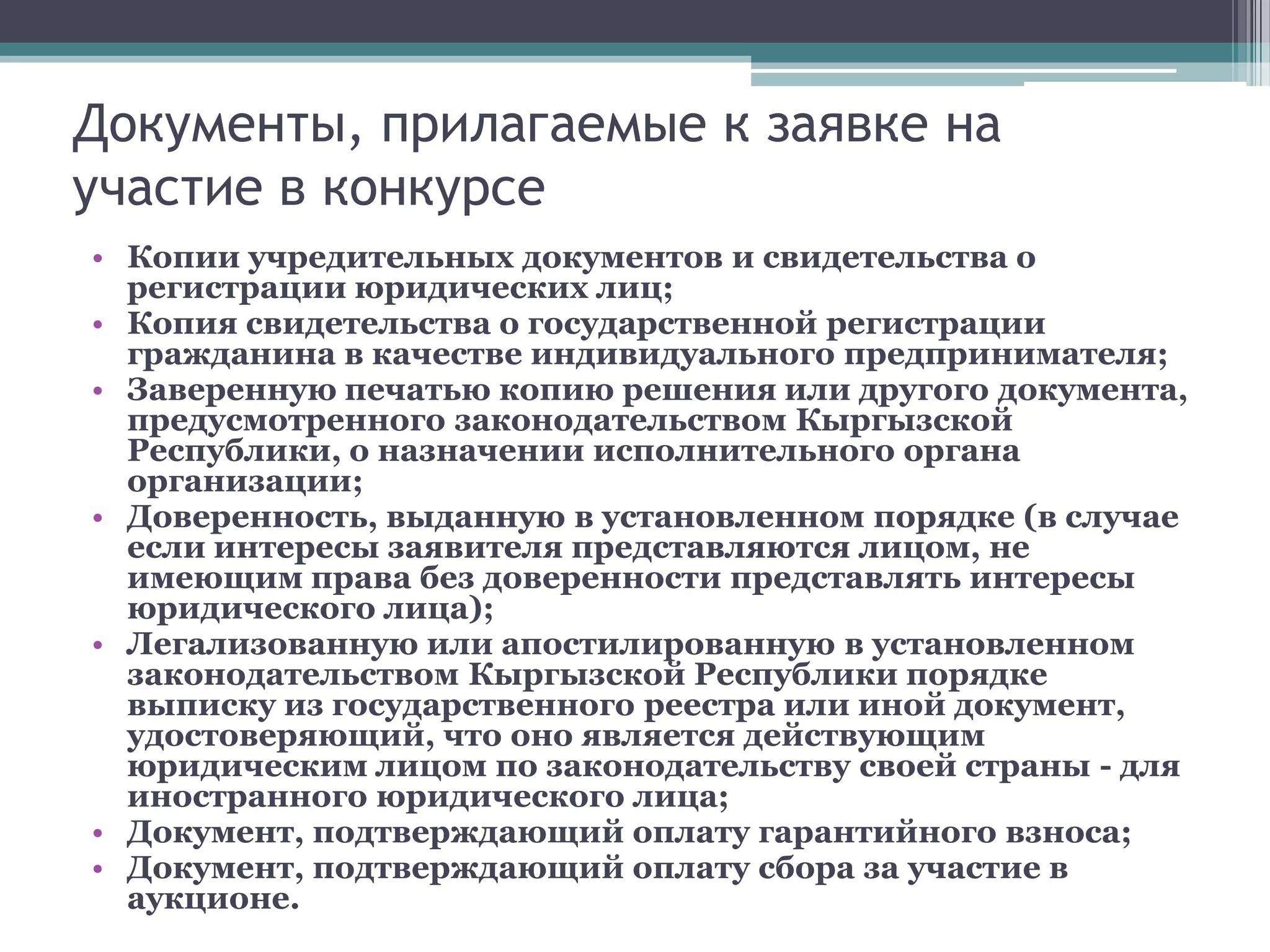 Документы, прилагаемые к заявке на
участие в конкурсе
• Копии учредительных документов и свидетельства о
  регистрации юридических лиц;
• Копия свидетельства о государственной регистрации
  гражданина в качестве индивидуального предпринимателя;
• Заверенную печатью копию решения или другого документа,
  предусмотренного законодательством Кыргызской
  Республики, о назначении исполнительного органа
  организации;
• Доверенность, выданную в установленном порядке (в случае
  если интересы заявителя представляются лицом, не
  имеющим права без доверенности представлять интересы
  юридического лица);
• Легализованную или апостилированную в установленном
  законодательством Кыргызской Республики порядке
  выписку из государственного реестра или иной документ,
  удостоверяющий, что оно является действующим
  юридическим лицом по законодательству своей страны - для
  иностранного юридического лица;
• Документ, подтверждающий оплату гарантийного взноса;
• Документ, подтверждающий оплату сбора за участие в
  аукционе.
 