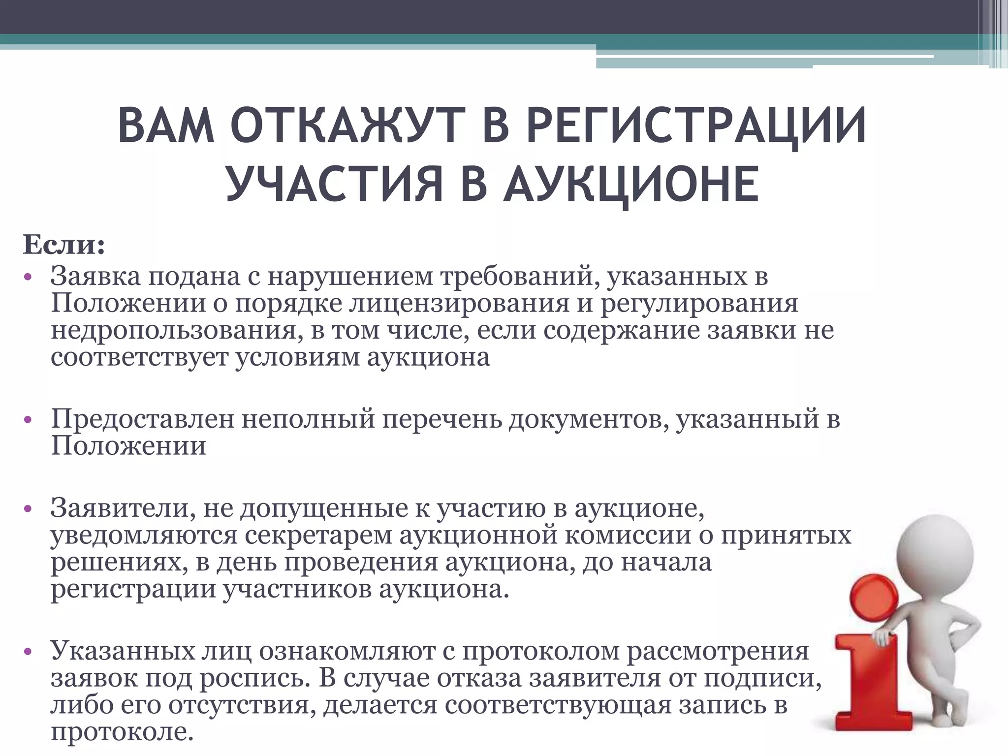 ВАМ ОТКАЖУТ В РЕГИСТРАЦИИ
          УЧАСТИЯ В АУКЦИОНЕ
Если:
• Заявка подана с нарушением требований, указанных в
  Положении о порядке лицензирования и регулирования
  недропользования, в том числе, если содержание заявки не
  соответствует условиям аукциона

• Предоставлен неполный перечень документов, указанный в
  Положении

• Заявители, не допущенные к участию в аукционе,
  уведомляются секретарем аукционной комиссии о принятых
  решениях, в день проведения аукциона, до начала
  регистрации участников аукциона.

• Указанных лиц ознакомляют с протоколом рассмотрения
  заявок под роспись. В случае отказа заявителя от подписи,
  либо его отсутствия, делается соответствующая запись в
  протоколе.
 