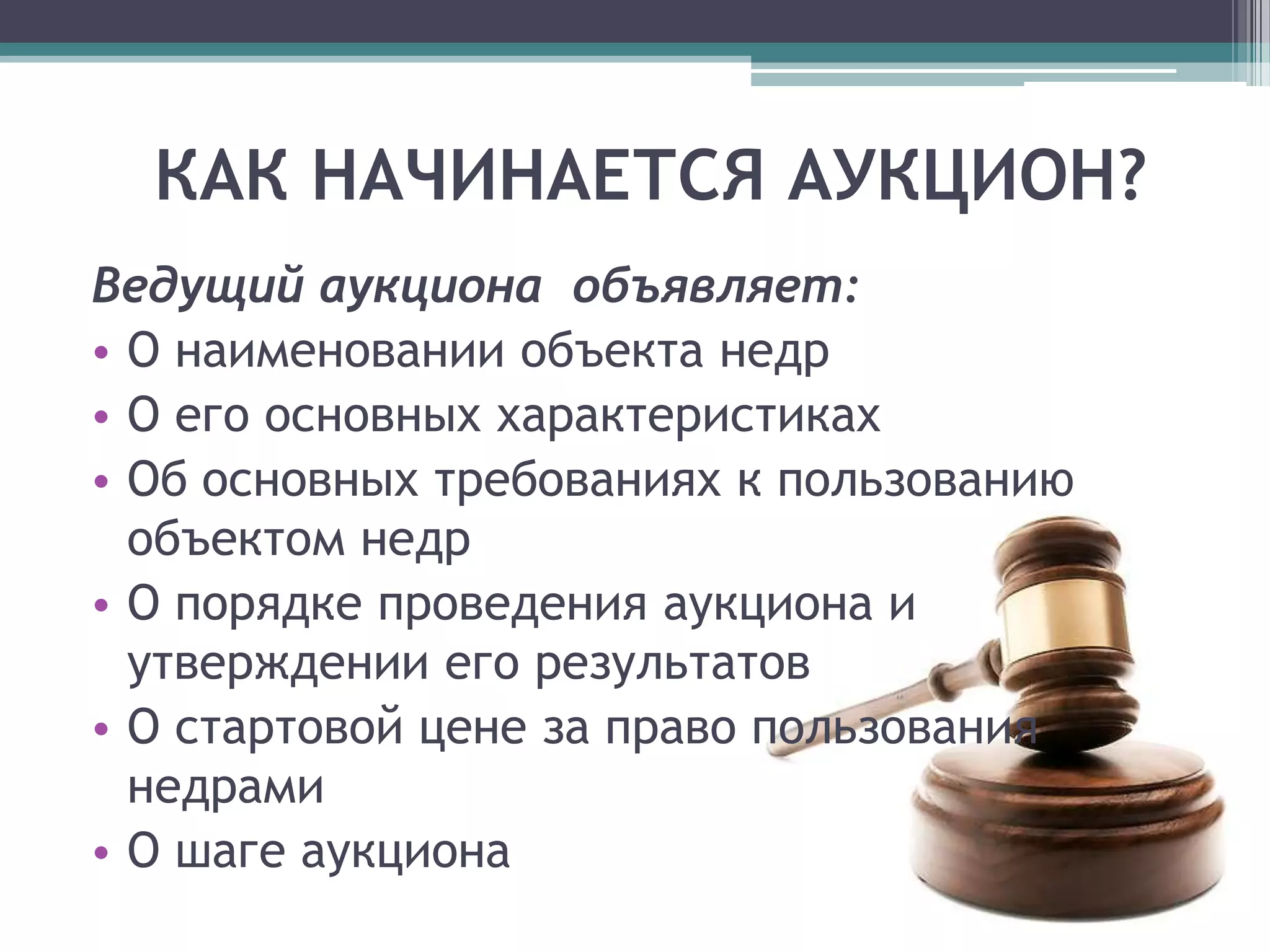 КАК НАЧИНАЕТСЯ АУКЦИОН?
Ведущий аукциона объявляет:
• О наименовании объекта недр
• О его основных характеристиках
• Об основных требованиях к пользованию
  объектом недр
• О порядке проведения аукциона и
  утверждении его результатов
• О стартовой цене за право пользования
  недрами
• О шаге аукциона
 