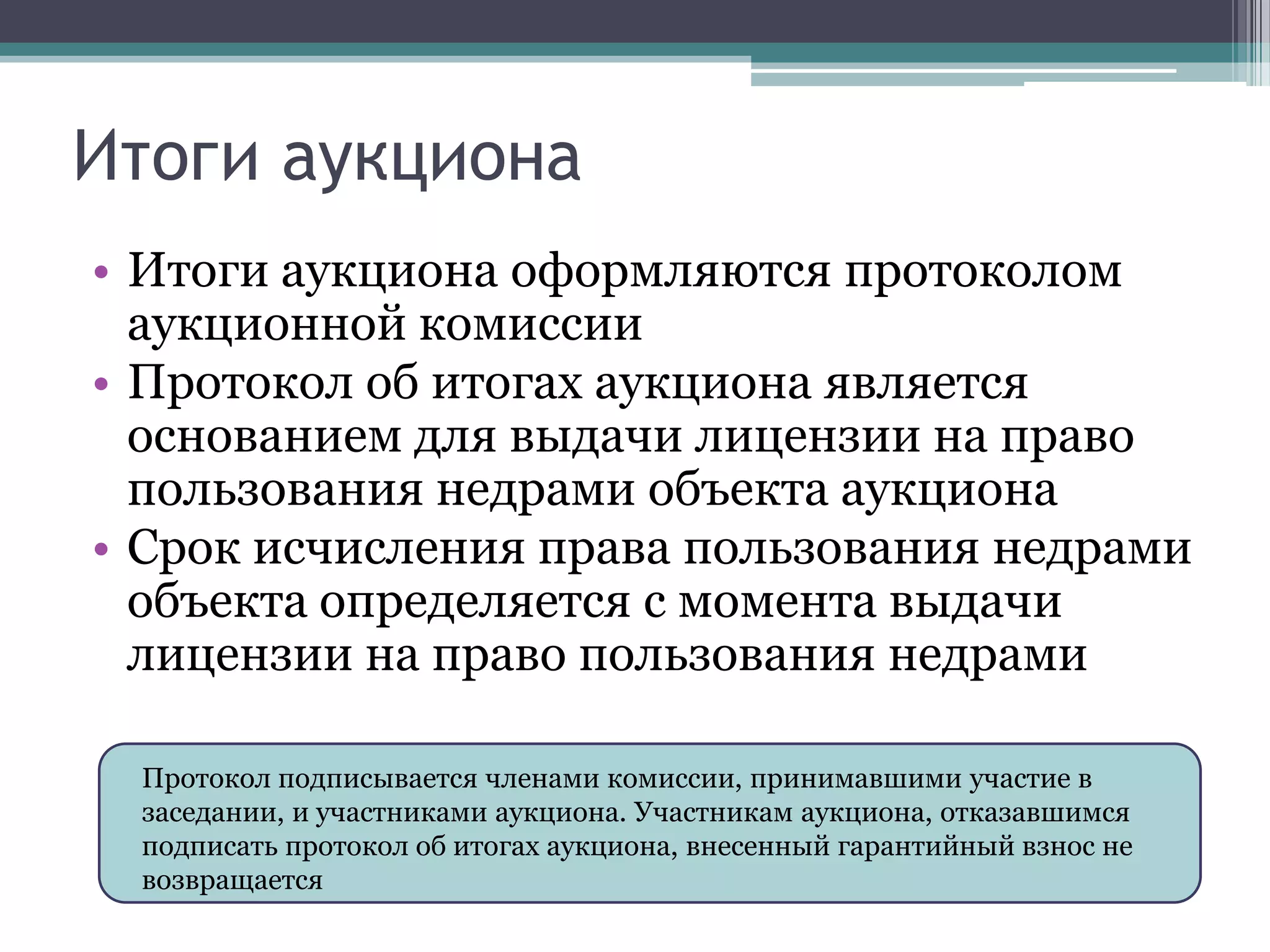 Итоги аукциона
• Итоги аукциона оформляются протоколом
  аукционной комиссии
• Протокол об итогах аукциона является
  основанием для выдачи лицензии на право
  пользования недрами объекта аукциона
• Срок исчисления права пользования недрами
  объекта определяется с момента выдачи
  лицензии на право пользования недрами

 Протокол подписывается членами комиссии, принимавшими участие в
 заседании, и участниками аукциона. Участникам аукциона, отказавшимся
 подписать протокол об итогах аукциона, внесенный гарантийный взнос не
 возвращается
 
