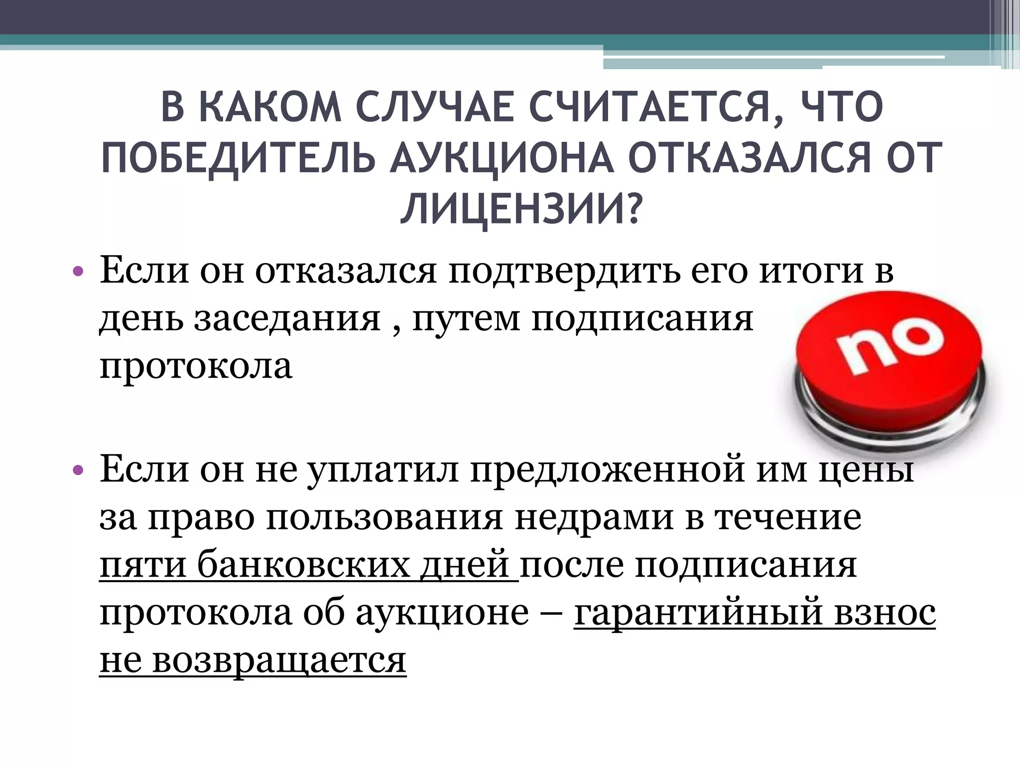 В КАКОМ СЛУЧАЕ СЧИТАЕТСЯ, ЧТО
 ПОБЕДИТЕЛЬ АУКЦИОНА ОТКАЗАЛСЯ ОТ
             ЛИЦЕНЗИИ?
• Если он отказался подтвердить его итоги в
  день заседания , путем подписания
  протокола

• Если он не уплатил предложенной им цены
  за право пользования недрами в течение
  пяти банковских дней после подписания
  протокола об аукционе – гарантийный взнос
  не возвращается
 