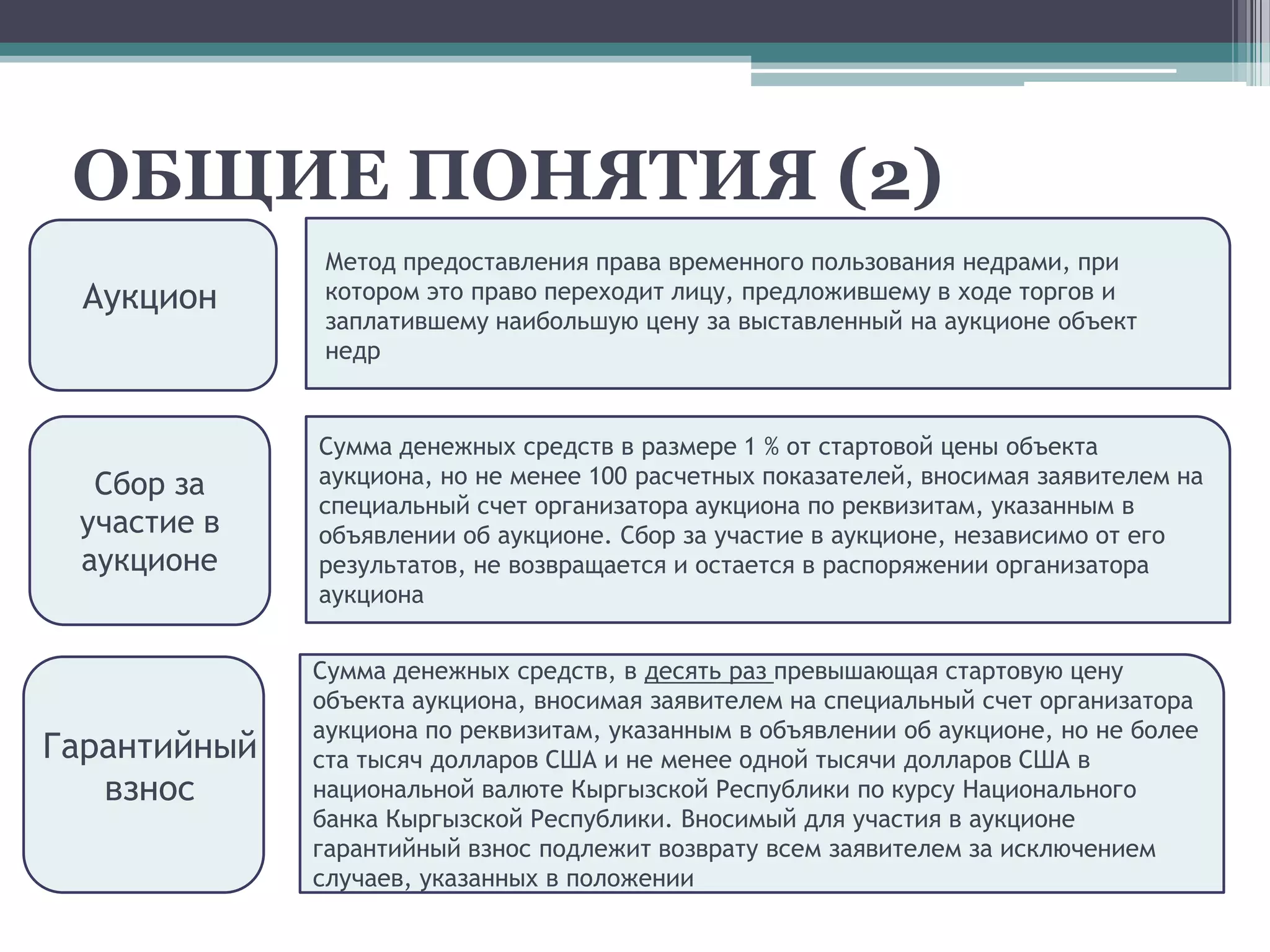 ОБЩИЕ ПОНЯТИЯ (2)
              Метод предоставления права временного пользования недрами, при
  Аукцион     котором это право переходит лицу, предложившему в ходе торгов и
              заплатившему наибольшую цену за выставленный на аукционе объект
              недр


              Сумма денежных средств в размере 1 % от стартовой цены объекта
  Сбор за     аукциона, но не менее 100 расчетных показателей, вносимая заявителем на
              специальный счет организатора аукциона по реквизитам, указанным в
 участие в    объявлении об аукционе. Сбор за участие в аукционе, независимо от его
 аукционе     результатов, не возвращается и остается в распоряжении организатора
              аукциона


              Сумма денежных средств, в десять раз превышающая стартовую цену
              объекта аукциона, вносимая заявителем на специальный счет организатора
              аукциона по реквизитам, указанным в объявлении об аукционе, но не более
Гарантийный   ста тысяч долларов США и не менее одной тысячи долларов США в
   взнос      национальной валюте Кыргызской Республики по курсу Национального
              банка Кыргызской Республики. Вносимый для участия в аукционе
              гарантийный взнос подлежит возврату всем заявителем за исключением
              случаев, указанных в положении
 