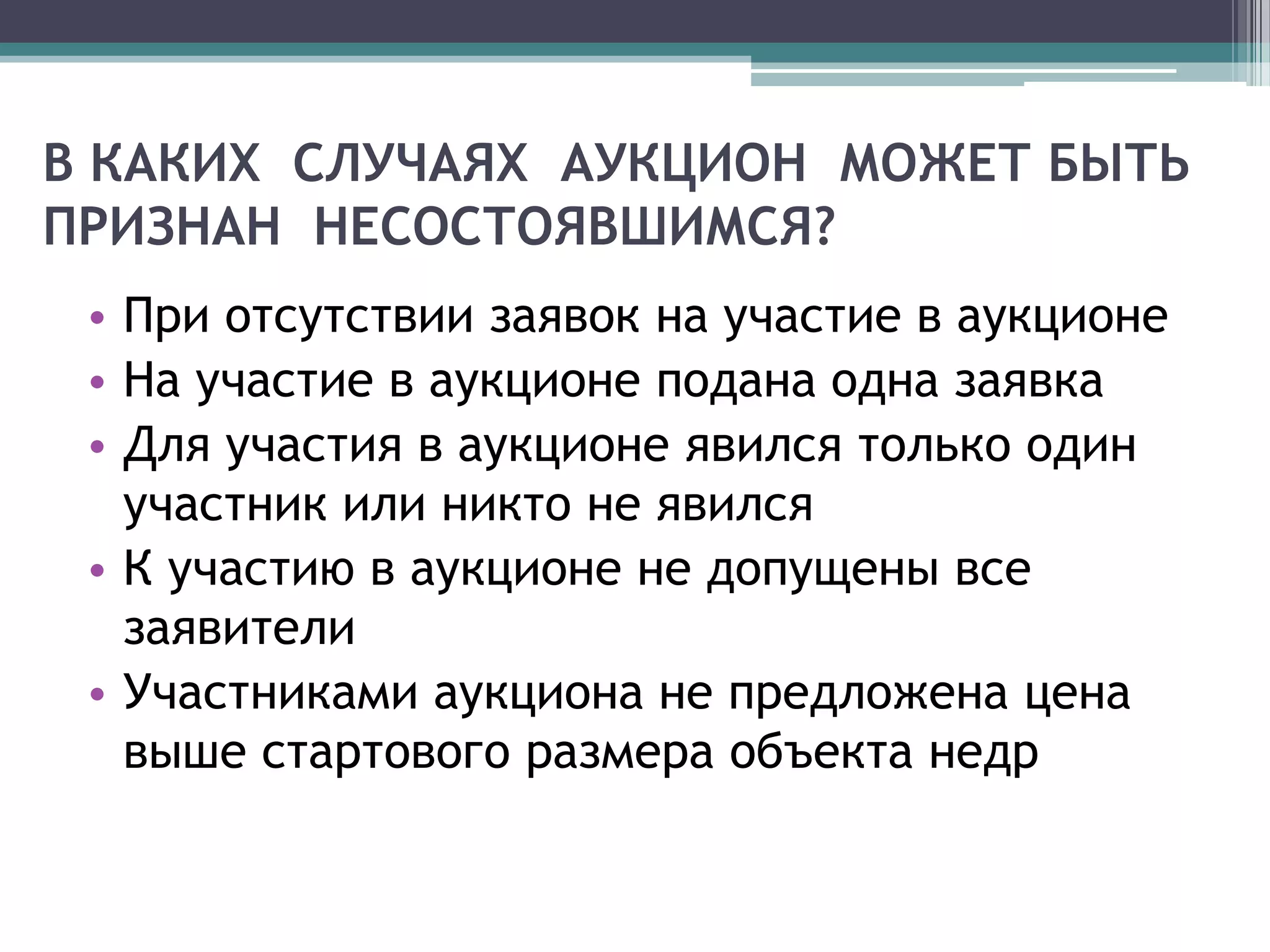 В КАКИХ СЛУЧАЯХ АУКЦИОН МОЖЕТ БЫТЬ
ПРИЗНАН НЕСОСТОЯВШИМСЯ?
 • При отсутствии заявок на участие в аукционе
 • На участие в аукционе подана одна заявка
 • Для участия в аукционе явился только один
   участник или никто не явился
 • К участию в аукционе не допущены все
   заявители
 • Участниками аукциона не предложена цена
   выше стартового размера объекта недр
 