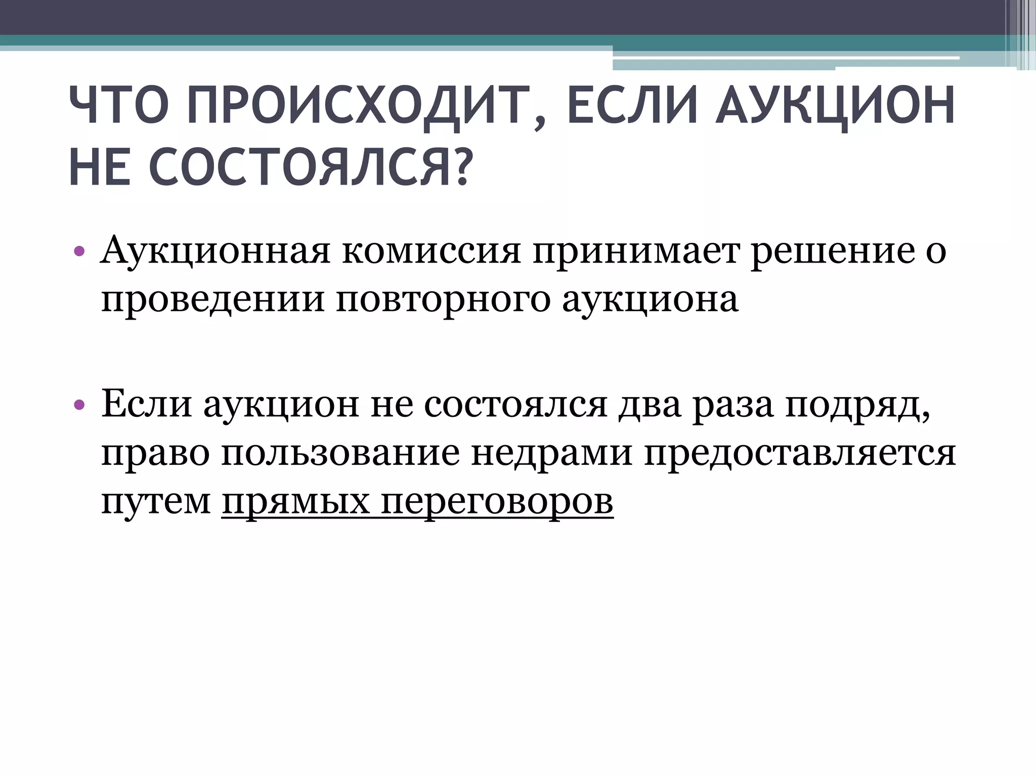 ЧТО ПРОИСХОДИТ, ЕСЛИ АУКЦИОН
НЕ СОСТОЯЛСЯ?
• Аукционная комиссия принимает решение о
  проведении повторного аукциона

• Если аукцион не состоялся два раза подряд,
  право пользование недрами предоставляется
  путем прямых переговоров
 