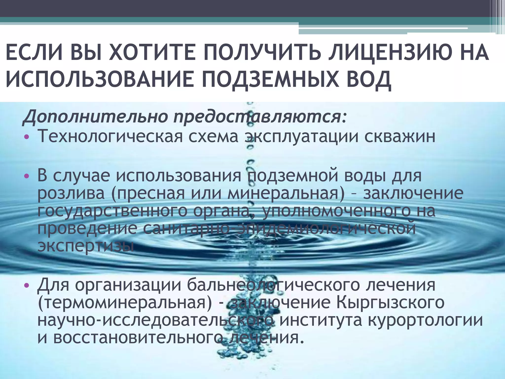 ЕСЛИ ВЫ ХОТИТЕ ПОЛУЧИТЬ ЛИЦЕНЗИЮ НА
ИСПОЛЬЗОВАНИЕ ПОДЗЕМНЫХ ВОД
 Дополнительно предоставляются:
 • Технологическая схема эксплуатации скважин

 • В случае использования подземной воды для
   розлива (пресная или минеральная) – заключение
   государственного органа, уполномоченного на
   проведение санитарно-эпидемиологической
   экспертизы

 • Для организации бальнеологического лечения
   (термоминеральная) - заключение Кыргызского
   научно-исследовательского института курортологии
   и восстановительного лечения.
 