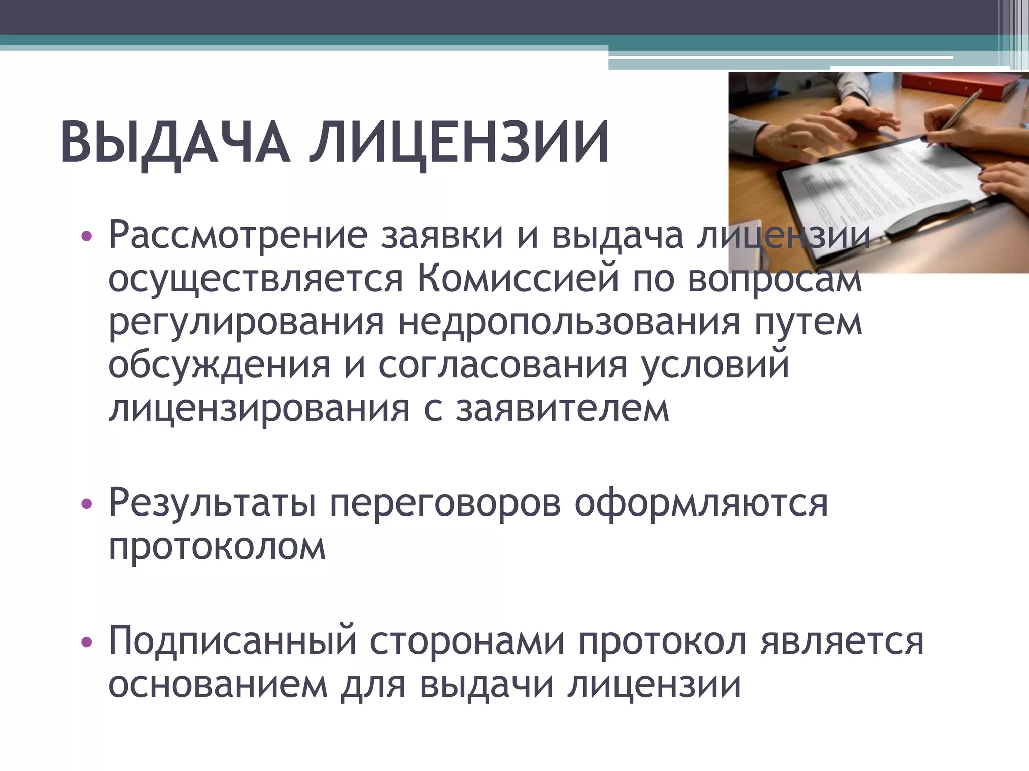 ВЫДАЧА ЛИЦЕНЗИИ
• Рассмотрение заявки и выдача лицензии
  осуществляется Комиссией по вопросам
  регулирования недропользования путем
  обсуждения и согласования условий
  лицензирования с заявителем

• Результаты переговоров оформляются
  протоколом

• Подписанный сторонами протокол является
  основанием для выдачи лицензии
 