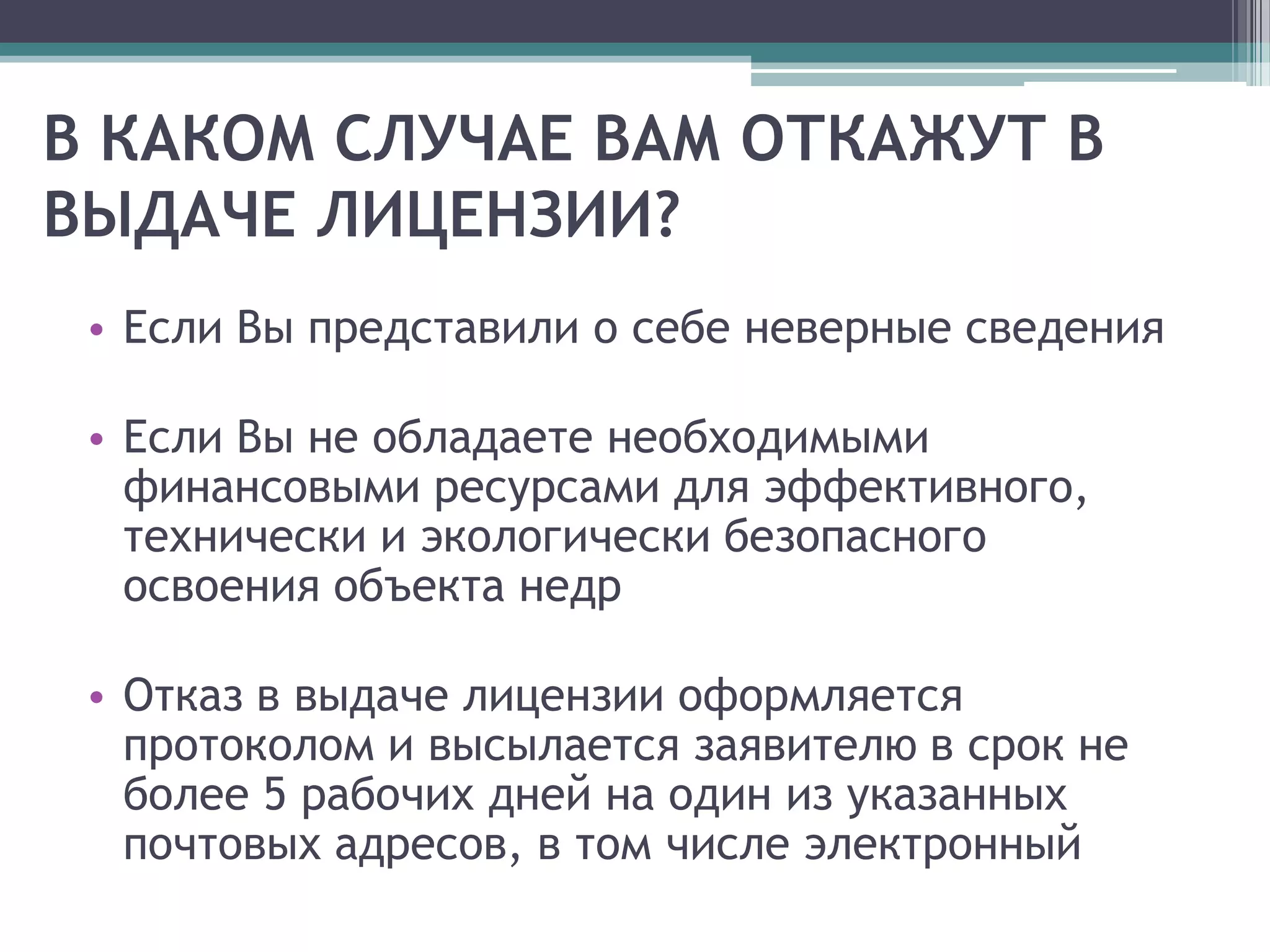 В КАКОМ СЛУЧАЕ ВАМ ОТКАЖУТ В
ВЫДАЧЕ ЛИЦЕНЗИИ?
 • Если Вы представили о себе неверные сведения

 • Если Вы не обладаете необходимыми
   финансовыми ресурсами для эффективного,
   технически и экологически безопасного
   освоения объекта недр

 • Отказ в выдаче лицензии оформляется
   протоколом и высылается заявителю в срок не
   более 5 рабочих дней на один из указанных
   почтовых адресов, в том числе электронный
 