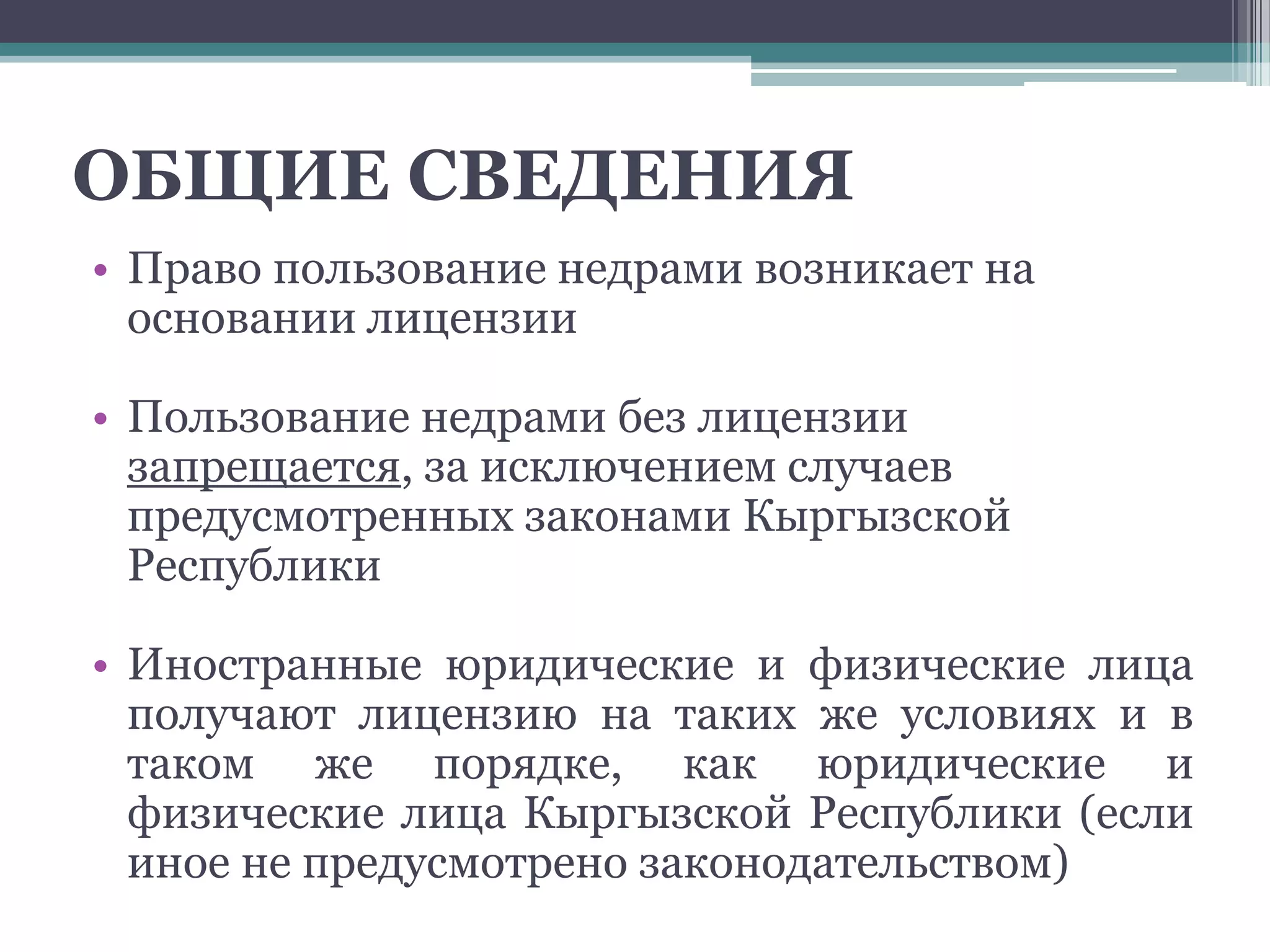 ОБЩИЕ СВЕДЕНИЯ
• Право пользование недрами возникает на
  основании лицензии

• Пользование недрами без лицензии
  запрещается, за исключением случаев
  предусмотренных законами Кыргызской
  Республики

• Иностранные юридические и физические лица
  получают лицензию на таких же условиях и в
  таком же порядке, как юридические и
  физические лица Кыргызской Республики (если
  иное не предусмотрено законодательством)
 