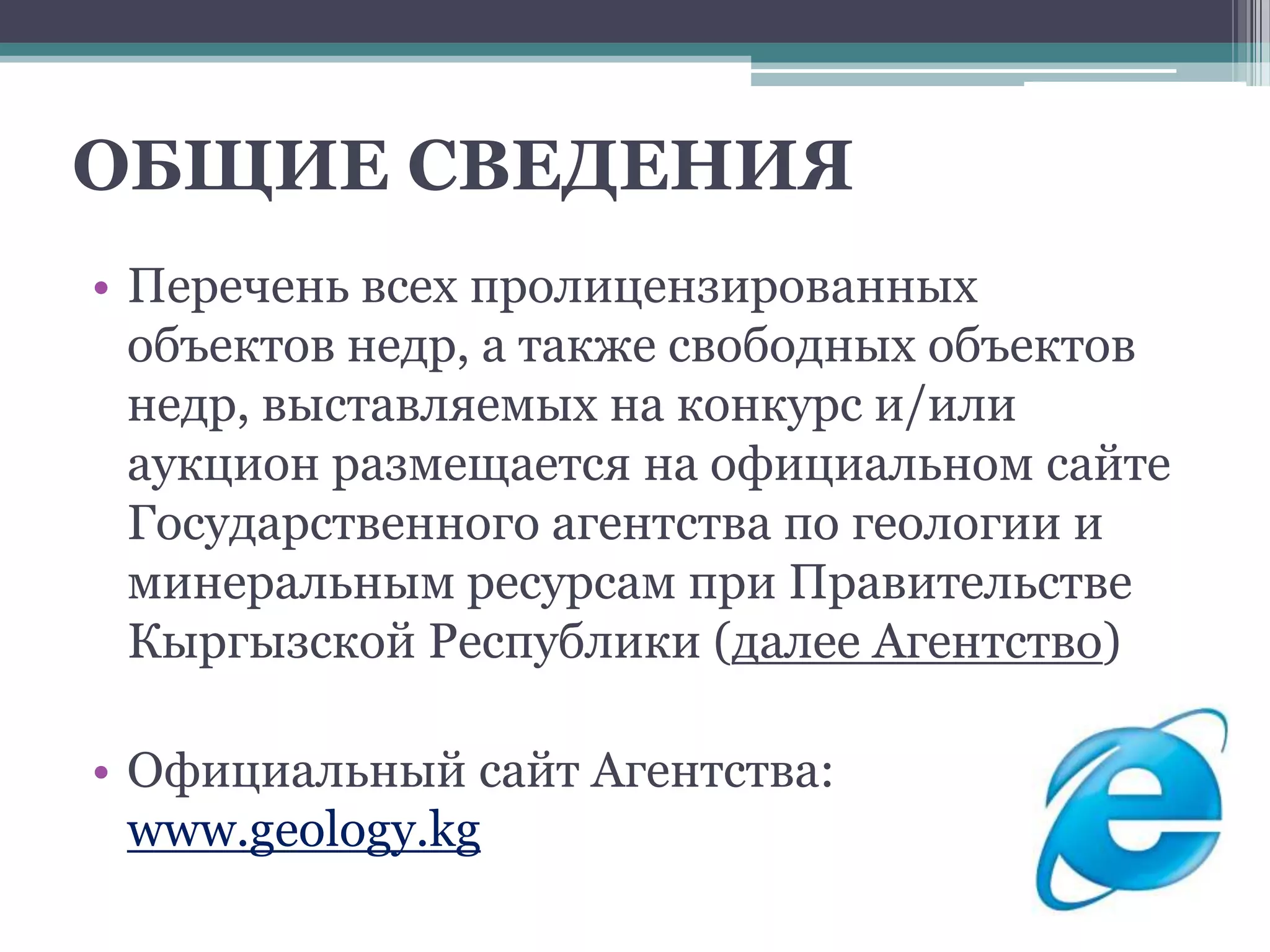 ОБЩИЕ СВЕДЕНИЯ
• Перечень всех пролицензированных
  объектов недр, а также свободных объектов
  недр, выставляемых на конкурс и/или
  аукцион размещается на официальном сайте
  Государственного агентства по геологии и
  минеральным ресурсам при Правительстве
  Кыргызской Республики (далее Агентство)

• Официальный сайт Агентства:
  www.geology.kg
 