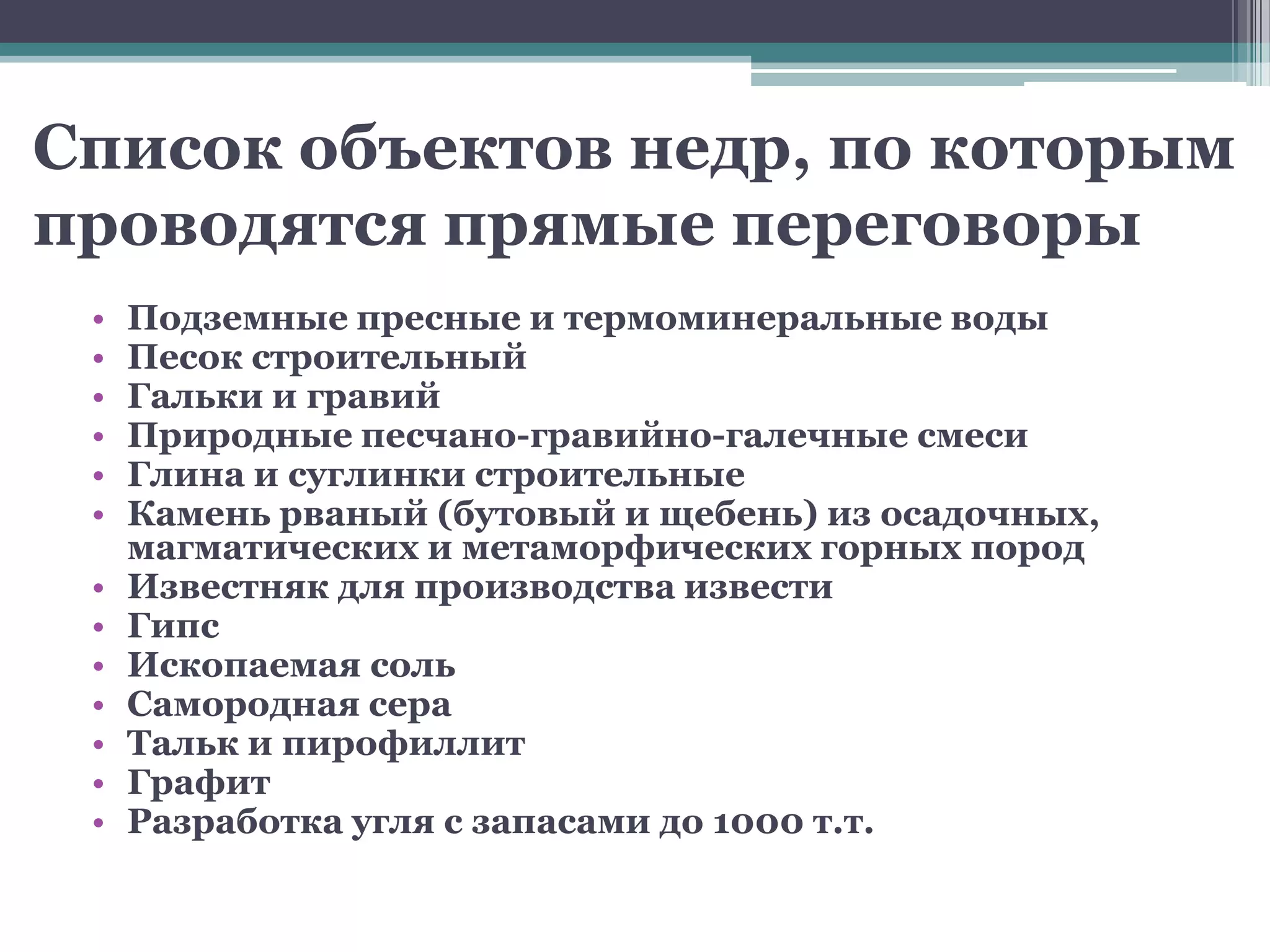 Список объектов недр, по которым
проводятся прямые переговоры
 •   Подземные пресные и термоминеральные воды
 •   Песок строительный
 •   Гальки и гравий
 •   Природные песчано-гравийно-галечные смеси
 •   Глина и суглинки строительные
 •   Камень рваный (бутовый и щебень) из осадочных,
     магматических и метаморфических горных пород
 •   Известняк для производства извести
 •   Гипс
 •   Ископаемая соль
 •   Самородная сера
 •   Тальк и пирофиллит
 •   Графит
 •   Разработка угля с запасами до 1000 т.т.
 