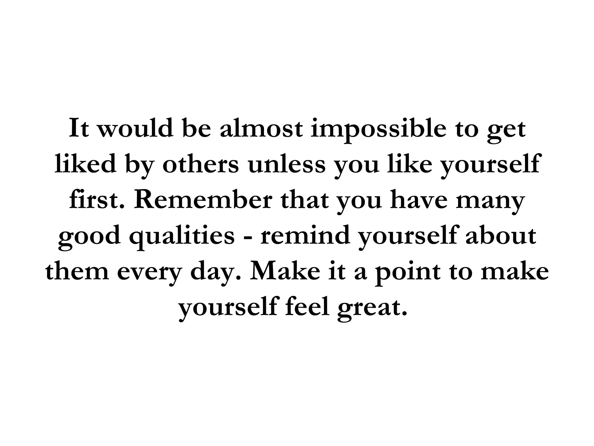 It would be almost impossible to get
 liked by others unless you like yourself
   first. Remember that you have many
 good qualities - remind yourself about
them every day. Make it a point to make
            yourself feel great.
 