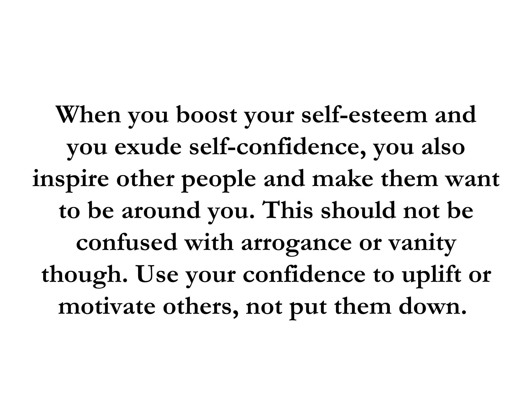 When you boost your self-esteem and
    you exude self-confidence, you also
inspire other people and make them want
   to be around you. This should not be
     confused with arrogance or vanity
 though. Use your confidence to uplift or
   motivate others, not put them down.
 