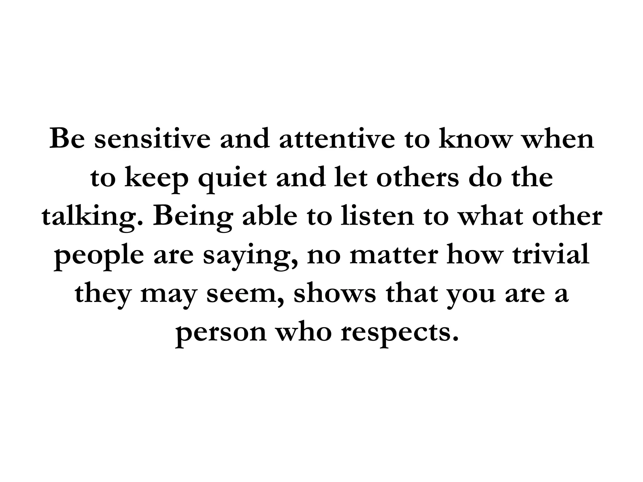 Be sensitive and attentive to know when
    to keep quiet and let others do the
talking. Being able to listen to what other
 people are saying, no matter how trivial
   they may seem, shows that you are a
          person who respects.
 