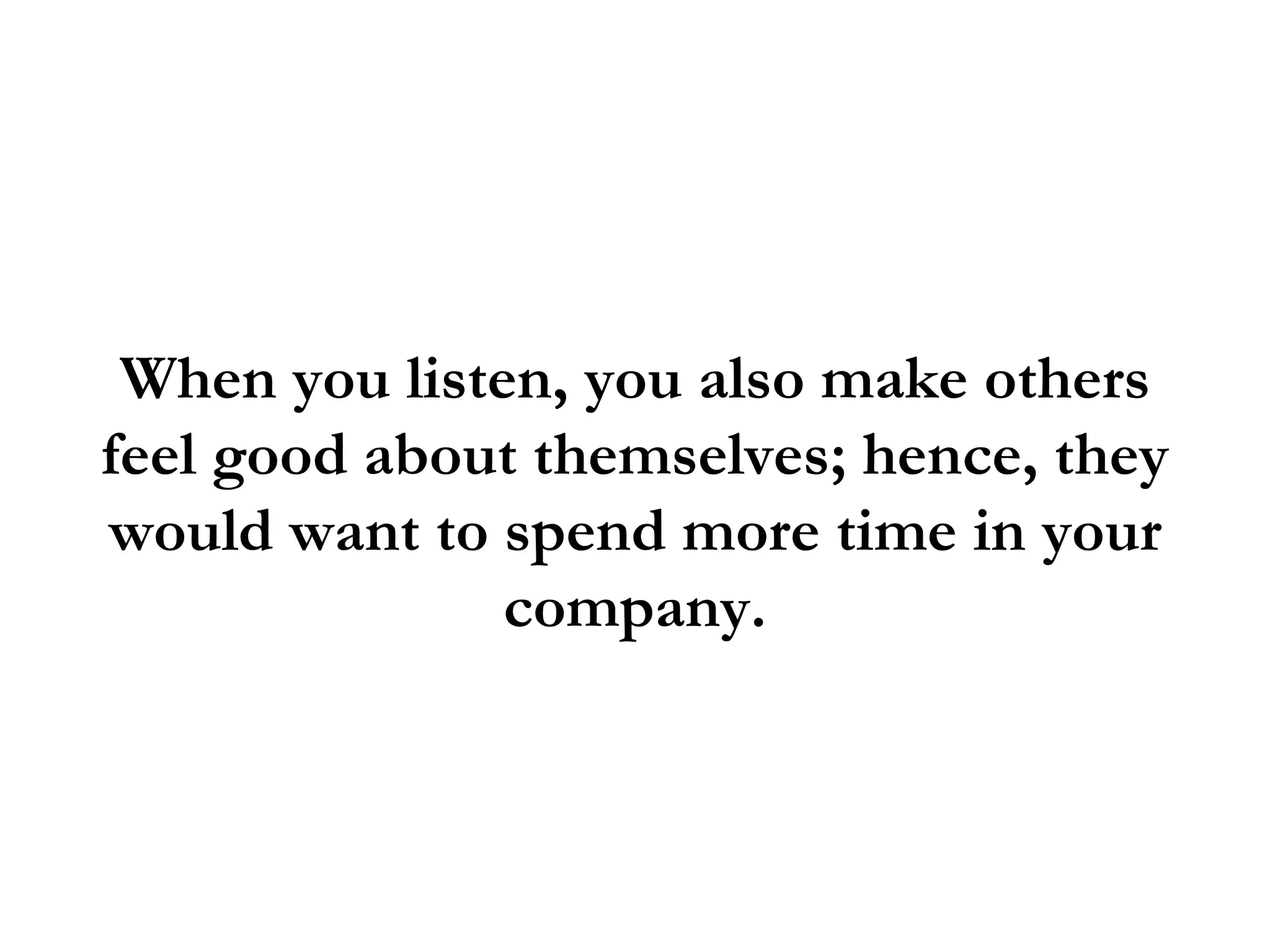 When you listen, you also make others
feel good about themselves; hence, they
would want to spend more time in your
               company.
 