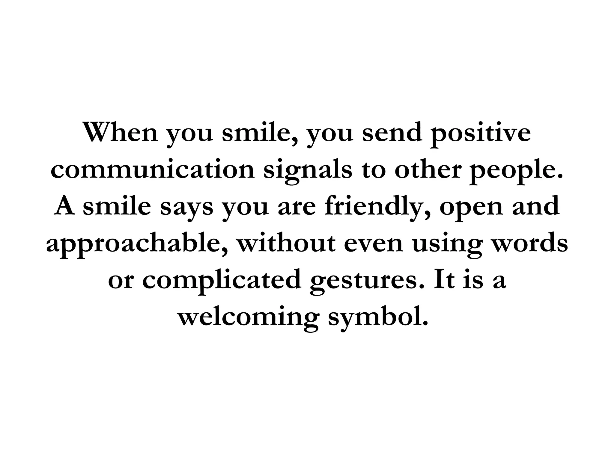 When you smile, you send positive
communication signals to other people.
 A smile says you are friendly, open and
approachable, without even using words
    or complicated gestures. It is a
          welcoming symbol.
 