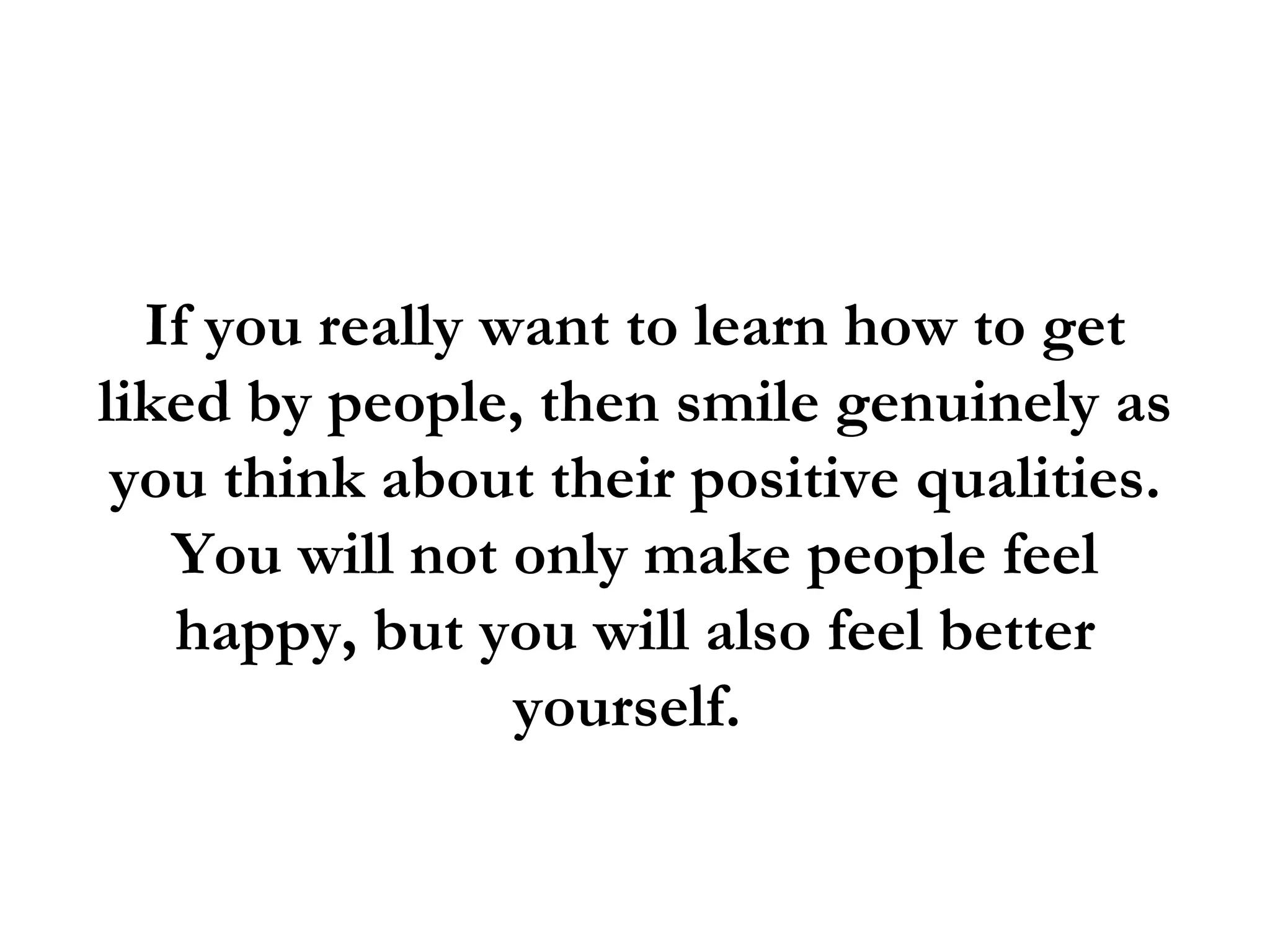 If you really want to learn how to get
liked by people, then smile genuinely as
 you think about their positive qualities.
   You will not only make people feel
   happy, but you will also feel better
                 yourself.
 