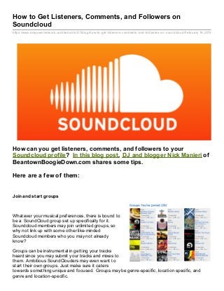 How to Get Listeners, Comments, and Followers on
Soundcloud
https://www.empowernetwork.com/beharris317/blog/how- to- get- listeners- comments- and- followers- on- soundcloud/February 19, 2013




How can you get listeners, comments, and followers to your
Soundcloud profile? In this blog post, DJ and blogger Nick Manieri of
BeantownBoogieDown.com shares some tips.

Here are a few of them:


Join and st art groups



Whatever your musical preferences, there is bound to
be a SoundCloud group set up specifically for it.
Soundcloud members may join unlimited groups, so
why not link up with some other like-minded
Soundcloud members who you may not already
know?

Groups can be instrumental in getting your tracks
heard since you may submit your tracks and mixes to
them. Ambitious SoundClouders may even want to
start their own groups. Just make sure it caters
towards something unique and focused. Groups may be genre-specific, location specific, and
genre and location-specific.
 