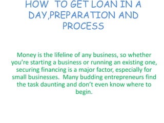 HOW TO GET LOAN IN A
DAY,PREPARATION AND
PROCESS
Money is the lifeline of any business, so whether
you’re starting a business or running an existing one,
securing financing is a major factor, especially for
small businesses. Many budding entrepreneurs find
the task daunting and don’t even know where to
begin.
 