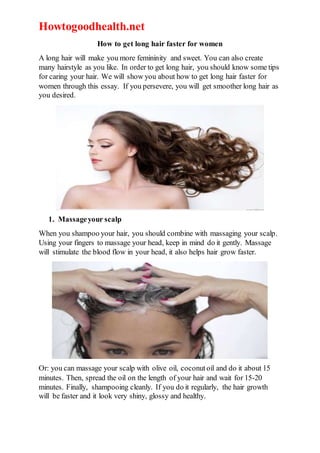 Howtogoodhealth.net
How to get long hair faster for women
A long hair will make you more femininity and sweet. You can also create
many hairstyle as you like. In order to get long hair, you should know some tips
for caring your hair. We will show you about how to get long hair faster for
women through this essay. If you persevere, you will get smoother long hair as
you desired.
1. Massageyour scalp
When you shampoo your hair, you should combine with massaging your scalp.
Using your fingers to massage your head, keep in mind do it gently. Massage
will stimulate the blood flow in your head, it also helps hair grow faster.
Or: you can massage your scalp with olive oil, coconutoil and do it about 15
minutes. Then, spread the oil on the length of your hair and wait for 15-20
minutes. Finally, shampooing cleanly. If you do it regularly, the hair growth
will be faster and it look very shiny, glossy and healthy.
 