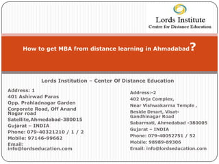 How to get MBA from distance learning in Ahmadabad           ?

           Lords Institution – Center Of Distance Education
Address: 1                                 Address:-2
401 Ashirwad Paras
                                           402 Urja Complex,
Opp. Prahladnagar Garden
                                           Near Vishwakarma Temple ,
Corporate Road, Off Anand
Nagar road                                 Beside Dmart, Visat-
                                           Gandhinagar Road
Satellite,Ahmedabad-380015
                                           Sabarmati, Ahmedabad -380005
Gujarat – INDIA
                                           Gujarat – INDIA
Phone: 079-40321210 / 1 / 2
                                           Phone: 079-40052751 / 52
Mobile: 97146-99662
                                           Mobile: 98989-89306
Email:
info@lordseducation.com                    Email: info@lordseducation.com
 