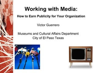 Working with Media:
How to Earn Publicity for Your Organization

            Victor Guerrero

Museums and Cultural Affairs Department
        City of El Paso Texas
 