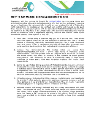 How To Get Medical Billing Specialists For Free<br />Nowadays, with the increase in demand for medical billing services many people are entering the medical billing and coding business to offer their services and seek a rewarding career in healthcare. But not every biller is right for your practice, the job of finding the right medical biller for practices can be a difficult task and the cost involved can be quiet high. You can evaluate your options with the consortium Medicalbillersandcoders.com with its reach in all the fifty states of the United States . This association has categorized Medical Billers by number of years of experience, specialty, software and location. These expert billers have specially come together to help you:<br />Save Time: The first thing a biller can help you out is to save time. These billers have come together to shorten the time you spend in selecting them. One of the key benefits of hiring our billers from Medicalbillersandcoders.com is quick turnaround time. As a matter of fact it has become the habit of these billers to surpass their turnaround time by streamlining their methods and increasing their efficiency.<br />Increase Your Reimbursement: The medical billers and coders from Medicalbillersandcoders.com have a proven track record of increasing clients reimbursements. They are updated about the usage of ICD-9 as well as CPT codes and assure correct data entry by assisting in the collection of proper patient demographics. Their orientation to detail is outstanding owing to their billing experience of many years; they even recognize problems and resolve them independently.<br />Claims Set-up: Medical billing specialists of Medicalbillersandcoders.com administer strict quality measures. Manual check as well as random quality audit with the usage of statistical data is carried out to ensure hundred percent clean claims submission during the first time. They submit claims to clearing houses in order to ensure 100 % accuracy. They even cater to paper based claims and gradually help practices set up electronic submissions, reducing submission time to the same day.<br />HIPAA Compliance: Understanding HIPAA rules and regulations and how it applies to the providers' office, patients, government agencies, insurance carriers as well as billing policies is of top priority for our medical billers. They are legally responsible and assist physicians to surpass guidelines and secure their data. <br />Providers' Control over Billing: Providers may ask if they have control over their billing. Their worries are being put to rest since they always have total control over their billing. Checks as well EOBs are sent directly to the providers' offices and at the same time having a 24/7 access to the status of their claims. Specifically printed reports are provided to physicians weekly and monthly to keep them updated financially.<br />All these factors make our medical billing specialists the preferred choice in the industry. This consortium is a welcome step for the physicians since they can locate medical billers and coders within their city or state with experience in varying specialties and knowledge of software. And the process of matching the right resource to the right physician office, costs nothing. Yes, you heard it right. This consortium can help you to find the best medical billers and coders in the entire United States for free. <br />You can simply visit the website, find the appropriate Medical Biller in your area and specialty, then dial the toll free number of the consortium or fill out a form asking for certain requirements. And get connected to the biller of your choice, either in your office, home-based or from a professional medical billing service. <br />Browse all: Medical Billing Florida, Medical Billing Houston, Medical Billing California, Arizona Medical Billing, Medical Billing San Diego, Indiana Medical Billing <br />Source: Medical Billing (http://www.medicalbillersandcodersblog.com/)Follow Us :<br />    <br />