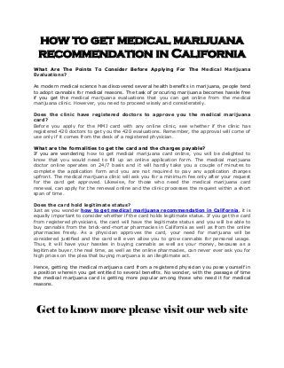 how to get medical marijuana
recommendation in California
What Are The Points To Consider Before Applying For The Medical Marijuana
Evaluations?
As modern medical science has discovered several health benefits in marijuana, people tend
to adopt cannabis for medical reasons. The task of procuring marijuana becomes hassle free
if you get the medical marijuana evaluations that you can get online from the medical
marijuana clinic. However, you need to proceed wisely and considerately.
Does the clinic have registered doctors to approve you the medical marijuana
card?
Before you apply for the MMJ card with any online clinic, see whether if the clinic has
registered 420 doctors to get you the 420 evaluations. Remember, the approval will come of
use only if it comes from the desk of a registered physician.
What are the formalities to get the card and the charges payable?
If you are wondering how to get medical marijuana card online, you will be delighted to
know that you would need to fill up an online application form. The medical marijuana
doctor online operates on 24/7 basis and it will hardly take you a couple of minutes to
complete the application form and you are not required to pay any application charges
upfront. The medical marijuana clinic will ask you for a minimum fee only after your request
for the card get approved. Likewise, for those who need the medical marijuana card
renewal, can apply for the renewal online and the clinic processes the request within a short
span of time.
Does the card hold legitimate status?
Just as you wonder how to get medical marijuana recommendation in California, it is
equally important to consider whether if the card holds legitimate status. If you get the card
from registered physicians, the card will have the legitimate status and you will be able to
buy cannabis from the brick-and-mortar pharmacies in California as well as from the online
pharmacies freely. As a physician approves the card, your need for marijuana will be
considered justified and the card will even allow you to grow cannabis for personal usage.
Thus, it will have your hassles in buying cannabis as well as your money, because as a
legitimate buyer, the real time, as well as the online pharmacies, can never ever ask you for
high prices on the plea that buying marijuana is an illegitimate act.
Hence, getting the medical marijuana card from a registered physician you pose yourself in
a position wherein you get entitled to several benefits. No wonder, with the passage of time
the medical marijuana card is getting more popular among those who need it for medical
reasons.
Get to know more please visit our web site
 