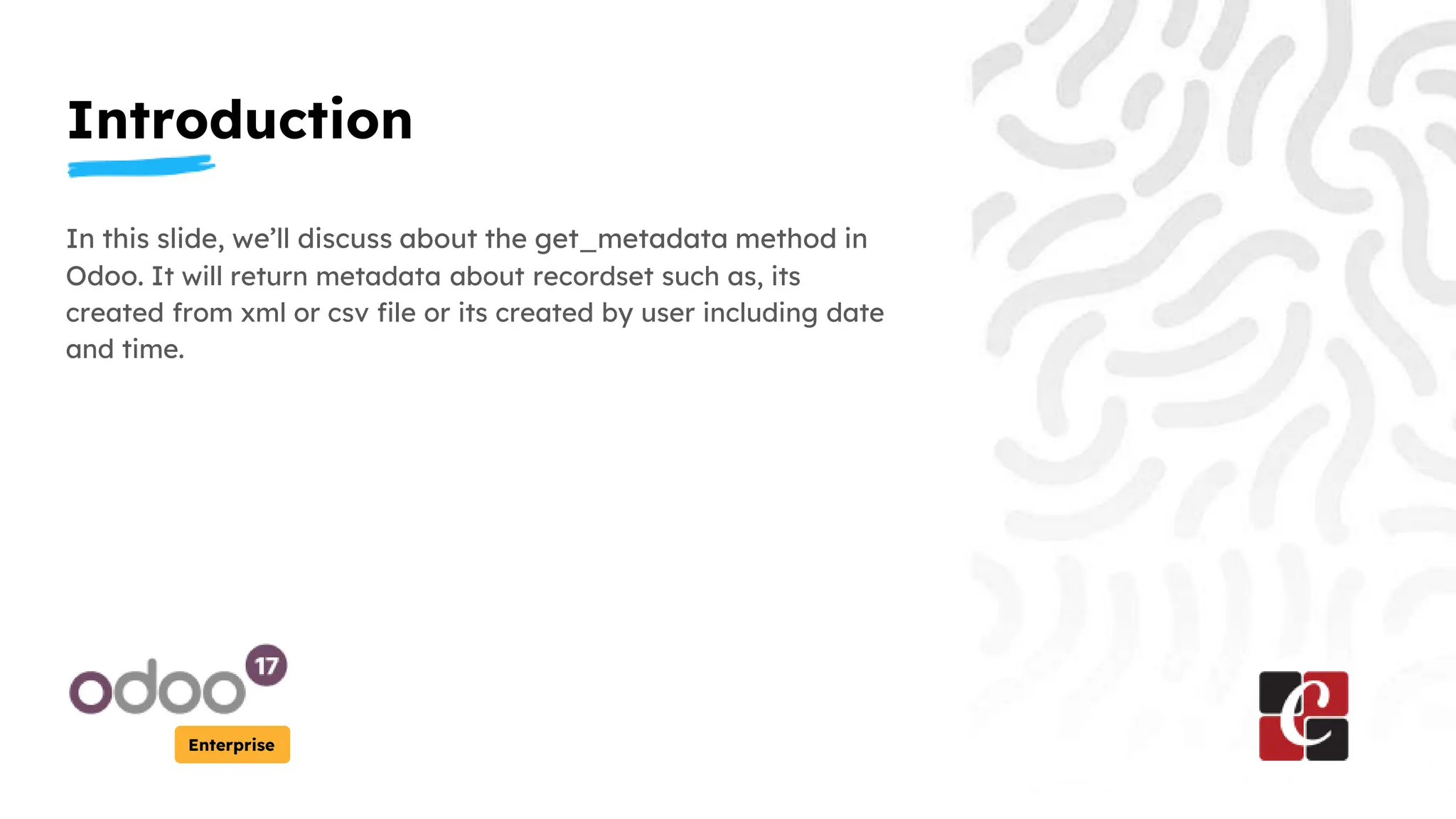 Introduction
Enterprise
In this slide, we’ll discuss about the get_metadata method in
Odoo. It will return metadata about recordset such as, its
created from xml or csv file or its created by user including date
and time.
