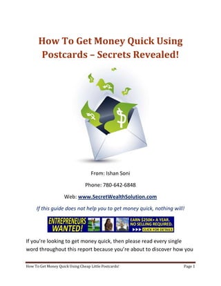 How To Get Money Quick Using Postcards – Secrets Revealed! From: Ishan Soni Phone: 780-642-6848 Web: www.SecretWealthSolution.com If this guide does not help you to get money quick, nothing will! If you’re looking to get money quick, then please read every single word throughout this report because you’re about to discover how you can leverage other peoples efforts and rake in thousands of dollars every single week even if you’re a complete beginner. In this report, I am about to shed some light on the truth about internet marketing, and how you can leverage the internet to make thousands of dollars weekly starting as little as next week. The reason I can say that is because you’re about to plug into a marketing system that’s already proven to work every single time. Listen, Internet marketing can get overwhelming because there is so much information readily available about how to get money quick. Somebody starting out online can easily get overwhelmed because nobody wants to share a step by step blueprint to actually make money. There is so much competition online, that it’s getting difficult as time passes on to get your message in front of your potential customers. You see, marketing is actually more important than your business because it’s not about how great your product is, it’s about how well you market your product. You’ve probably already came across countless people who’re trying to cram a business opportunity down your throat, right? Realize that 97% of internet marketers fail because they don’t have a duplicable marketing system that works. Internet marketing takes years to master, and it is NOT duplicable because of that. Even if you do master internet marketing, your team will see zero success.  Here’s why that’s so important. You’re probably looking to get money quick because you want to build a residual income that lasts for years. An income that continues to grow and come in even after you stop working. Understand this: You cannot build residual income without any leverage! And you can’t get any leverage without duplication because… Duplication = Leverage = Endless Residual Income =  So if you want to earn a massive residual income that continues to come in, you need to find a duplicable marketing system that YOU can make money with, and YOUR team can make money with. You may develop the skills to recruit 100 team members in a matter of hours, but if those 100 people don’t have a marketing system that works, they will fail – Guaranteed! This is EXACTLY why 97% of internet marketers fail! However, if you have a marketing system that allows people to get money quick regardless of their experience, you will see massive duplication!! Duplicable Marketing System = Massive duplication = Massive Leverage = Massive Residual Income = The ability to write your own paycheck Also, when any of your team members actually starts to get money quick, they will want to take even more action because… Massive Belief = Massive Action = Massive Results. If somebody applies your duplicable marketing system, and starts seeing results, they will start believing in your system even more which is exactly why they will take even more action which leads to even more results for them (And more residual income for you!).  If you have a duplicable marketing system, you can market to existing internet marketers who’re struggling. 97% of internet marketers are struggling to get money quick, and these 97% already understand the industry, power of residual income, compensation plans etc. They’re already sold on the idea of being able to get money quick! You don’t have to convince these people of ANYTHING. So what do these people need the most? Why do 97% of internet marketers struggle? Cashflow. Most internet marketers spend more money then they make, and they’re sick and tired of being sick and tired and the solution to all of their problems is some quick cash flow. So why are they not generating enough cash flow? Because they don’t have a duplicable marketing system! So if you can offer a duplicable marketing system to people already involved in a home business (opportunity buyers NOT opportunity seekers), you can make an absolute killing online!  Click Here To Discover The Exact Postcard Marketing System I Use To Rake In Thousands Of Dollars On Autopilot Every Single Week! This is how you laugh your way to the bank while countless others are wondering if you’re selling drugs online (LOL) The big secret to making money online is to sell a solution to people who already buy what you have to offer (AKA opportunity buyers!). When you sell a duplicable marketing system to opportunity buyers you will: ,[object Object]