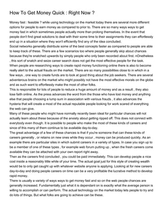 How To Get Money Quick : Right Now ?
Money fast : feasible ? while using technology on the market today there are several more different
options for people to earn money as compared to prior to. There are so many ways ways to get
money fast in which sometimes people actually more than prolong themselves. In the event that
people don't find great solutions to deal with their some time to their assignments they can effortlessly
end up in a situation where they won't efficiently find any of the idea concluded.
Social networks generally distribute some of the best concepts faster as compared to people are able
to keep track of these. There are a few scenarios too where people generally skip about chances
because they're snatched upwards by simply people who only been recorded about first. nOnetheless
, this sort of snatch and seize career search does not get the most effective people for the task.
When people are researching ways to create rapid money functioning online there is also to become
really alert to the actual frauds on the market. There are so many possibilities close to in which in a
few ways , one way to create funds are to look at good thing about the job seekers. There are several
adventerous brains on the market who might possibly not have the most effective morals on the globe
and as such want to effortlessly make the most of other folks.
This is responsible for lots of people to reduce a huge amount of money and as a result , they also
lose faith online. As the press advances the word from the those who have lost money and anything
else that people choosing a lump sum in association with various frauds , it also advances the
hysteria that will create a most of the actual reputable people looking for work scared of everything
the web can give.
Many of these people who might have normally recently been ideal for particular chances will not
actually learn about these because of the anxiety about getting ripped off. This does not connect with
everybody even though. It is possible to people who make the most of these kinds of careers and
since of this many of them continue to be available day-to-day.
The great advantage of a few of these chances is that if you're someone that can these kinds of
careers generally , or retains on new ones while they occur , money can be produced quickly. As an
example there are particular sites in which submit careers in a variety of types. In case you sign up to
be a member of one of these types , for example web forum putting up , when the fresh careers come
available they can be attached with your own report right away.
Then as the careers find concluded , you could be paid immediately. This can develop people a nice
cost inside a reasonably little while of your time. The actual goal just for this style of creating wealth
would be to only get caught up with whatever website anyone is applying. Looking at for new careers
day-to-day and doing people careers on time can be a very profitable the lucrative method to develop
rapid money.
There is usually a variety of ways ways to get money fast and so on the web people chances are
generally increased. Fundamentally just what it is dependant on is exactly what the average person is
willing to accomplish or can perform. The actual technology on the market today lets people to try and
do lots of things. But what folks are going to achieve can be these.
 
