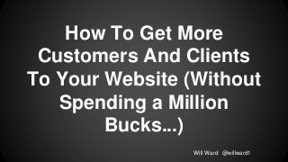 How To Get More
Customers And Clients
To Your Website (Without
Spending a Million
Bucks...)
Will Ward @willward1

 