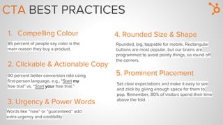 85 percent of people say color is the
main reason they buy a product.
CTA BEST PRACTICES
1. Compelling Colour
2. Clickable & Actionable Copy
90 percent better conversion rate using
first-person language, e.g., “Start my
free trial” vs. “Start your free trial.”
3. Urgency & Power Words
Words like “now” or “guaranteed” add
extra urgency and credibility
4. Rounded Size & Shape
Rounded, big, tappable for mobile. Rectangular
buttons are most popular, but our brains are
programmed to avoid pointy things, so round off
the corners.
5. Prominent Placement
Set clear expectations and make it easy to see
and click by giving enough space for them to
pop. Remember, 80% of visitors spend their time
above the fold.
 