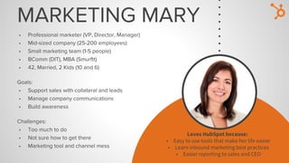 MARKETING MARY
• Professional marketer (VP, Director, Manager)
• Mid-sized company (25-200 employees)
• Small marketing team (1-5 people)
• BComm (DIT), MBA (Smurftt)
• 42, Married, 2 Kids (10 and 6)
Goals:
• Support sales with collateral and leads
• Manage company communications
• Build awareness
Challenges:
• Too much to do
• Not sure how to get there
• Marketing tool and channel mess
Loves HubSpot because:
• Easy to use tools that make her life easier
• Learn inbound marketing best practices
• Easier reporting to sales and CEO
 