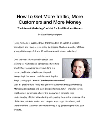 How To Get More Traffic, More
     Customers and More Money
    The Internet Marketing Checklist For Small Business Owners 
                                       
                          By Suzanne Doyle‐Ingram 
 
 
Hello, my name is Suzanne Doyle‐Ingram and I’m an author, a speaker, 
consultant, and I own several online businesses. Plus I am a mother of three 
young children ages 5, 8 and 10 so I know what it means to be busy! 
 
Over the years I have done in‐person sales 
training for multinational companies; I have held 
small 10‐person workshops; I have done tele‐
classes, webinars , private coaching and 
everything in between…  and the one thing that 
keeps coming up is: How Do We Get More Customers?  
Well it’s pretty simple really. You get more customers through marketing! 
Marketing brings leads and leads bring customers. What I know for sure is 
that business owners are all over the map when it comes to their 
understanding of Internet Marketing and growing their online presence. One 
of the best, quickest, easiest and cheapest ways to get more leads, and 
therefore more customers and more money, is by generating traffic to your 
website.  
 
 