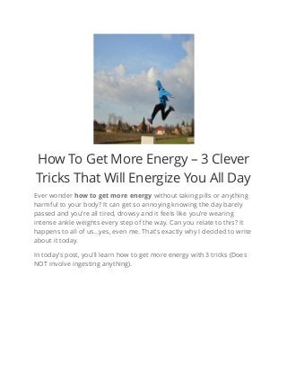 How To Get More Energy – 3 Clever
Tricks That Will Energize You All Day
Ever wonder how to get more energy without taking pills or anything
harmful to your body? It can get so annoying knowing the day barely
passed and you’re all tired, drowsy and it feels like you’re wearing
intense ankle weights every step of the way. Can you relate to this? It
happens to all of us…yes, even me. That’s exactly why I decided to write
about it today.
In today’s post, you’ll learn how to get more energy with 3 tricks (Does
NOT involve ingesting anything).
 